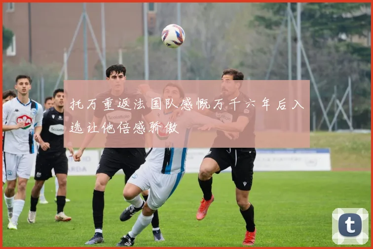 托万重返法国队感慨万千六年后入选让他倍感骄傲