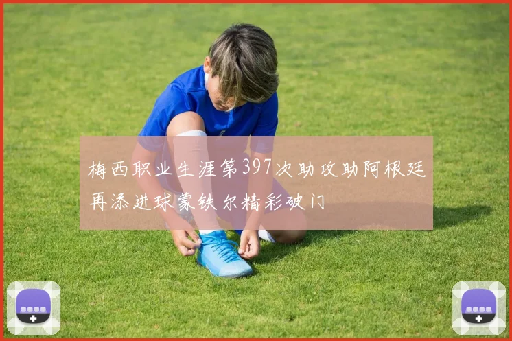 梅西职业生涯第397次助攻助阿根廷再添进球蒙铁尔精彩破门