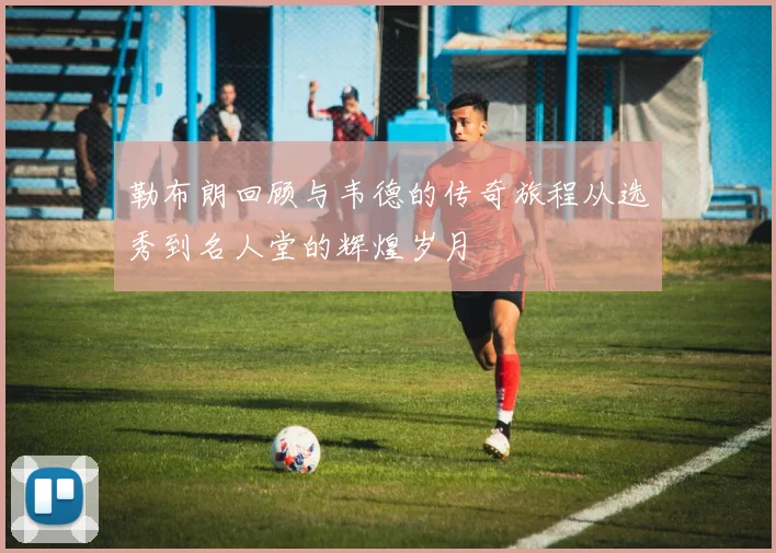 勒布朗回顾与韦德的传奇旅程从选秀到名人堂的辉煌岁月