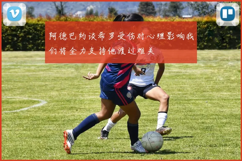 阿德巴约谈希罗受伤对心理影响我们将全力支持他渡过难关