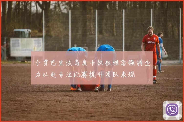 小贾巴里谈乌度卡执教理念强调全力以赴专注比赛提升团队表现