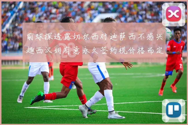 前球探透露切尔西对迪萨西不感兴趣西汉姆有意永久签约视价格而定