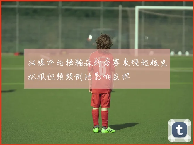 拓媒评论杨瀚森新秀赛表现超越克林根但频频倒地影响发挥