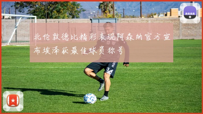 北伦敦德比精彩表现阿森纳官方宣布埃泽获最佳球员称号