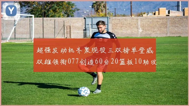 超强发动机齐聚现役三双榜单登威双雄领衔077创造60分20篮板10助攻奇迹