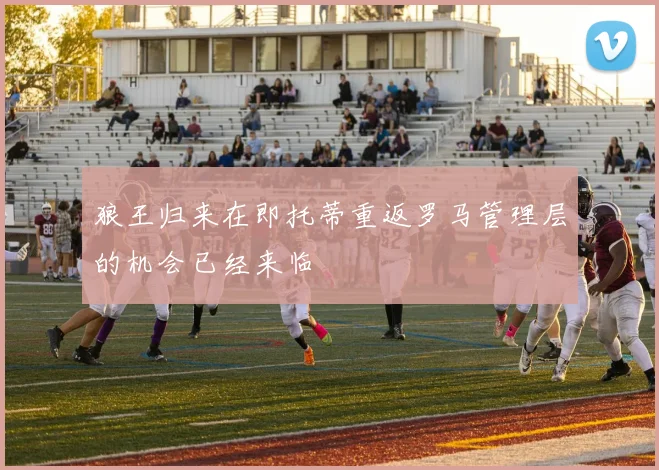 狼王归来在即托蒂重返罗马管理层的机会已经来临