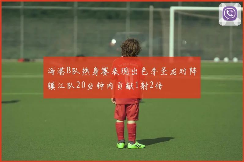 海港B队热身赛表现出色李圣龙对阵镇江队20分钟内贡献1射2传