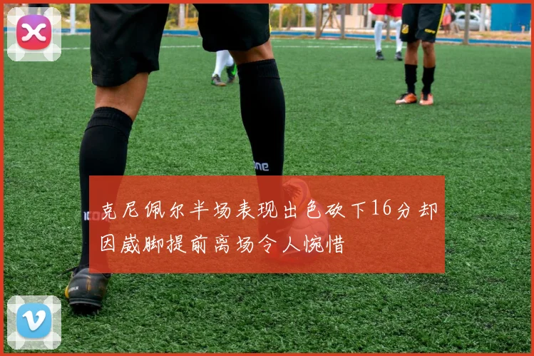 克尼佩尔半场表现出色砍下16分却因崴脚提前离场令人惋惜