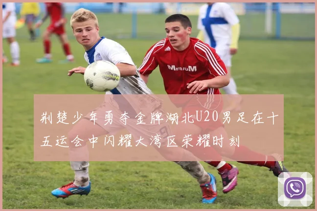荆楚少年勇夺金牌湖北U20男足在十五运会中闪耀大湾区荣耀时刻
