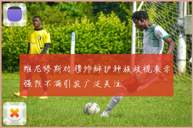 维尼修斯对穆帅辩护种族歧视表示强烈不满引发广泛关注