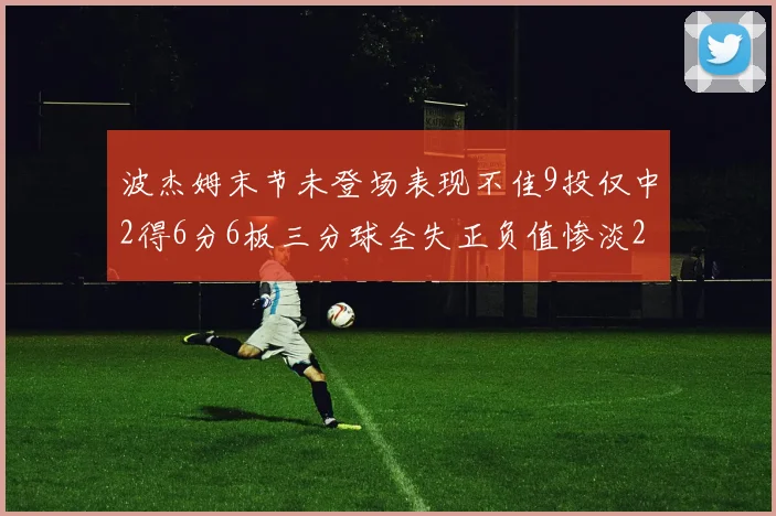 波杰姆末节未登场表现不佳9投仅中2得6分6板三分球全失正负值惨淡20