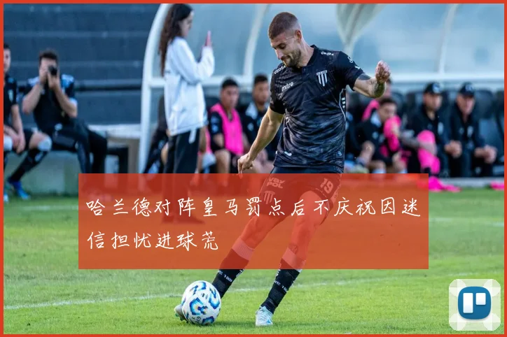 哈兰德对阵皇马罚点后不庆祝因迷信担忧进球荒