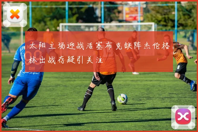 太阳主场迎战活塞布克缺阵杰伦格林出战存疑引关注