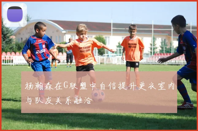 杨瀚森在G联盟中自信提升更衣室内与队友关系融洽