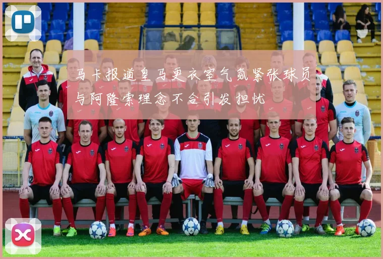马卡报道皇马更衣室气氛紧张球员与阿隆索理念不合引发担忧