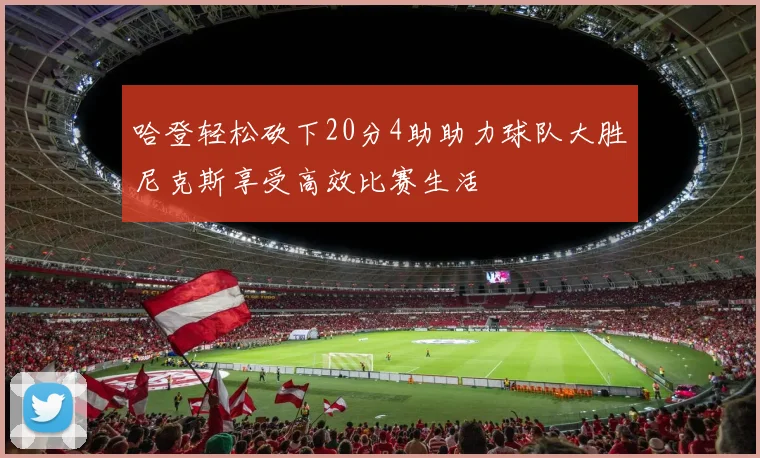 哈登轻松砍下20分4助助力球队大胜尼克斯享受高效比赛生活