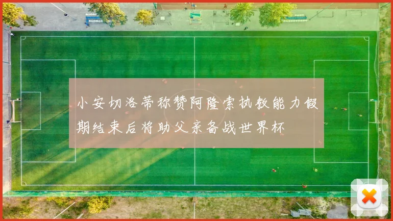 小安切洛蒂称赞阿隆索执教能力假期结束后将助父亲备战世界杯