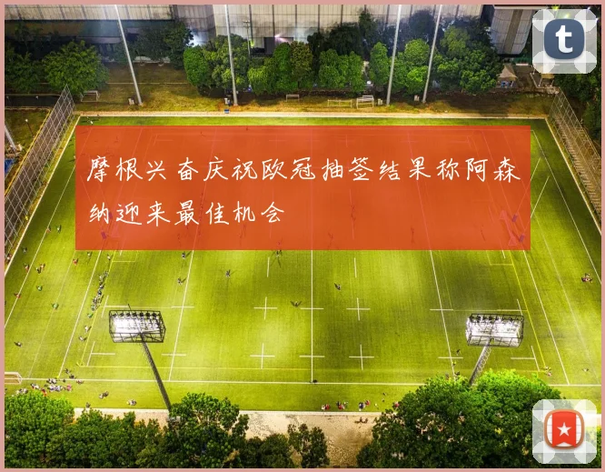 摩根兴奋庆祝欧冠抽签结果称阿森纳迎来最佳机会