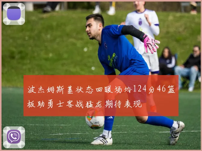 波杰姆斯基状态回暖场均124分46篮板助勇士客战猛龙期待表现