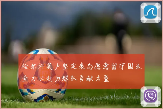 恰尔汗奥卢坚定表态愿意留守国米全力以赴为球队贡献力量