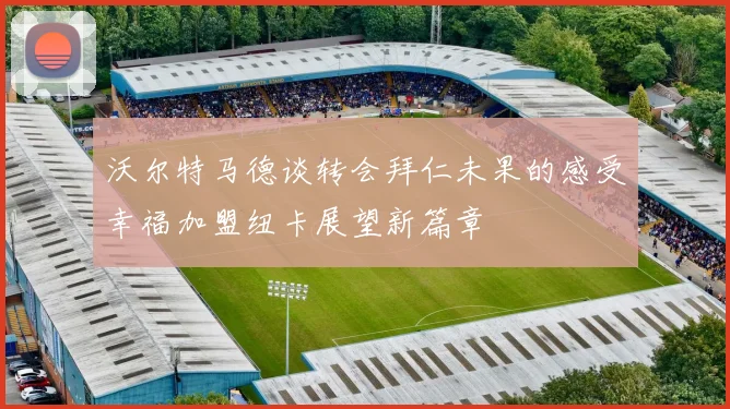 沃尔特马德谈转会拜仁未果的感受幸福加盟纽卡展望新篇章