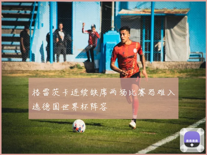 格雷茨卡连续缺席两场比赛恐难入选德国世界杯阵容