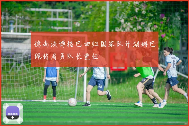 德尚谈博格巴回归国家队计划姆巴佩将肩负队长重任