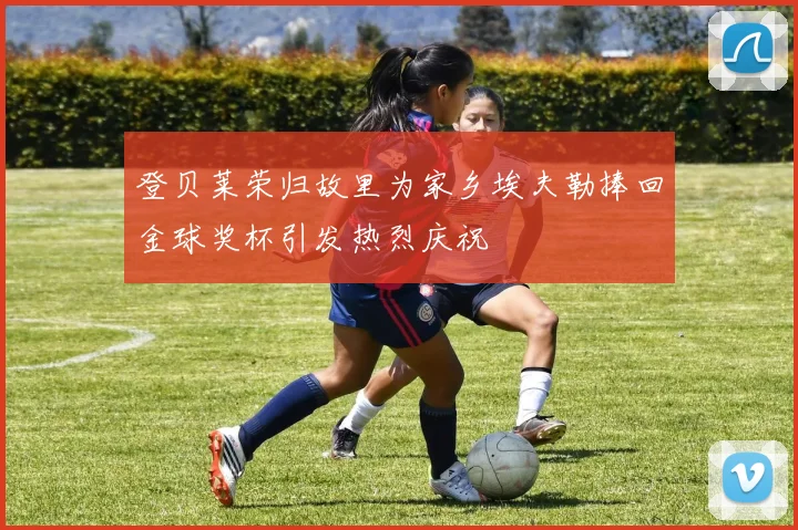 登贝莱荣归故里为家乡埃夫勒捧回金球奖杯引发热烈庆祝