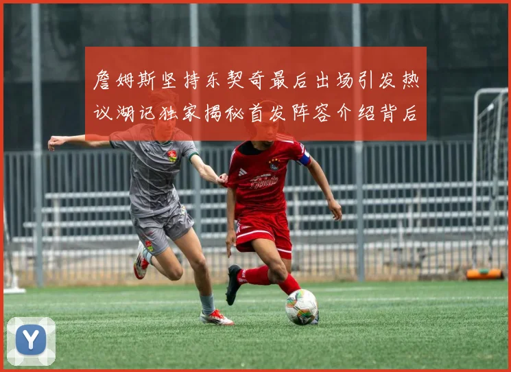 詹姆斯坚持东契奇最后出场引发热议湖记独家揭秘首发阵容介绍背后的故事