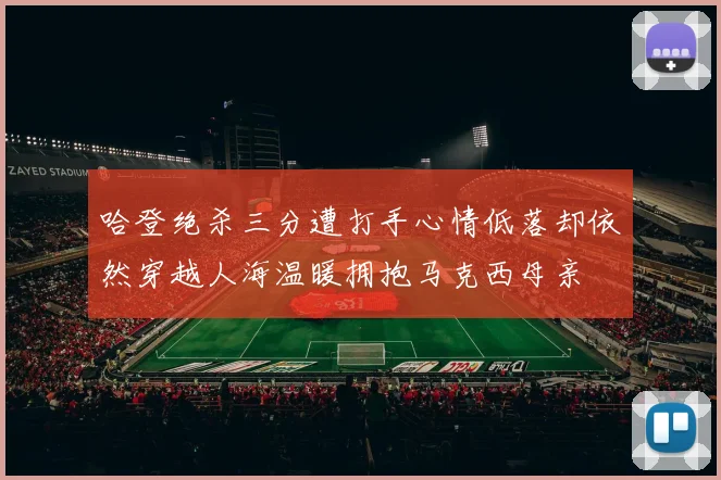 哈登绝杀三分遭打手心情低落却依然穿越人海温暖拥抱马克西母亲