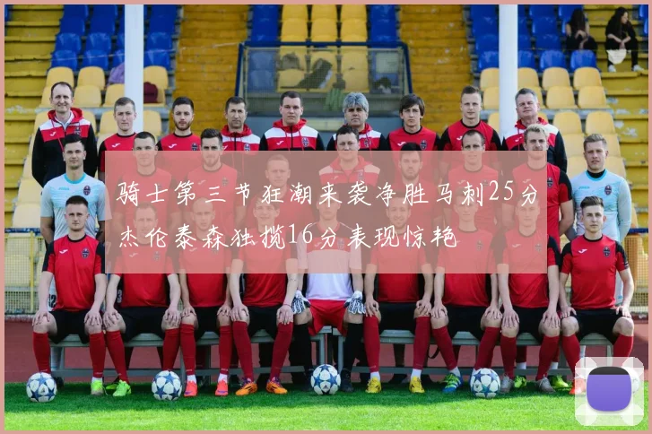 骑士第三节狂潮来袭净胜马刺25分杰伦泰森独揽16分表现惊艳