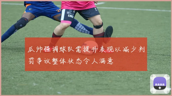 瓜帅强调球队需提升表现以减少判罚争议整体状态令人满意