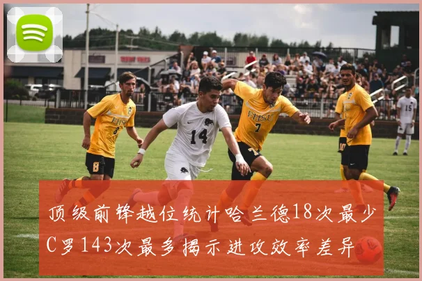 顶级前锋越位统计哈兰德18次最少C罗143次最多揭示进攻效率差异