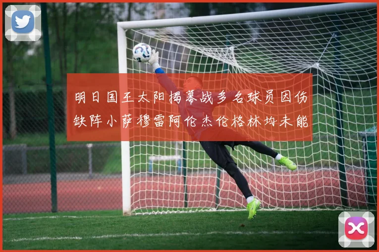 明日国王太阳揭幕战多名球员因伤缺阵小萨穆雷阿伦杰伦格林均未能出战