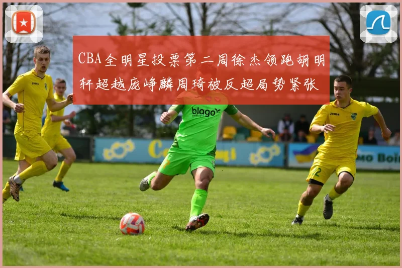 CBA全明星投票第二周徐杰领跑胡明轩超越庞峥麟周琦被反超局势紧张