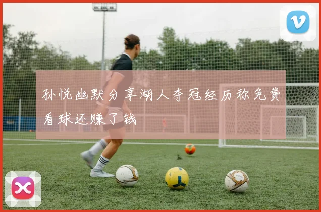 孙悦幽默分享湖人夺冠经历称免费看球还赚了钱