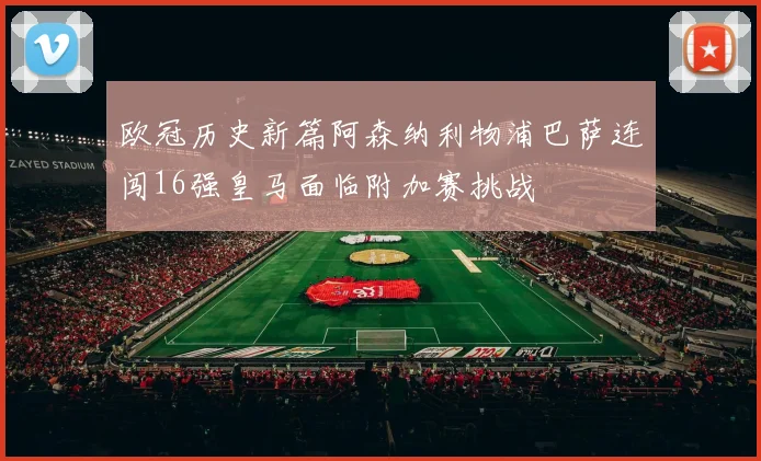 欧冠历史新篇阿森纳利物浦巴萨连闯16强皇马面临附加赛挑战