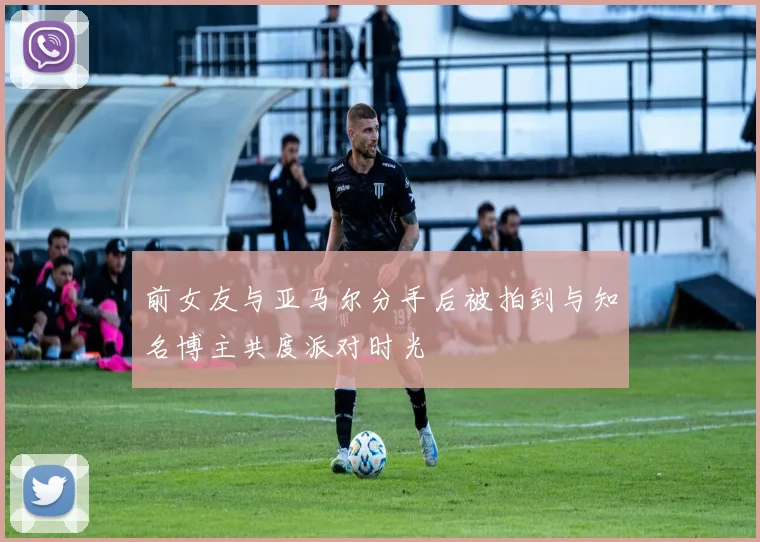 前女友与亚马尔分手后被拍到与知名博主共度派对时光