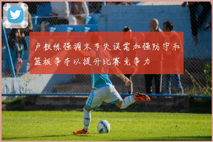 卢教练强调末节失误需加强防守和篮板争夺以提升比赛竞争力