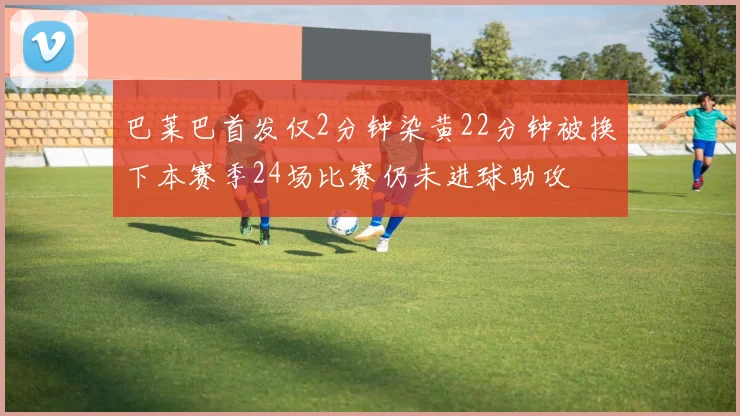 巴莱巴首发仅2分钟染黄22分钟被换下本赛季24场比赛仍未进球助攻