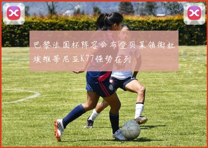 巴黎法国杯阵容公布登贝莱领衔杜埃维蒂尼亚K77强势在列