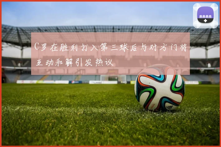 C罗在胜利打入第三球后与对方门将互动和解引发热议