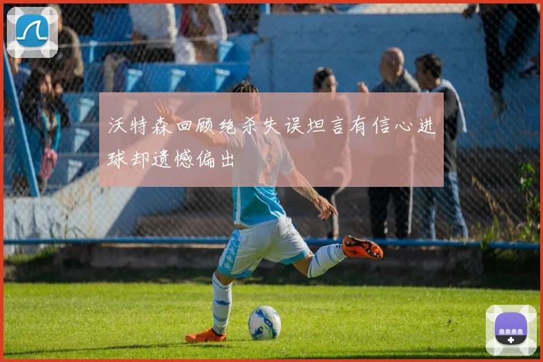 沃特森回顾绝杀失误坦言有信心进球却遗憾偏出