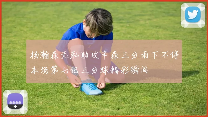 杨瀚森无私助攻辛森三分雨下不停本场第七记三分球精彩瞬间