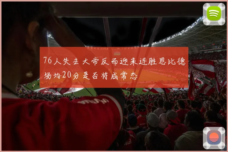 76人失去大帝反而迎来连胜恩比德场均20分是否将成常态