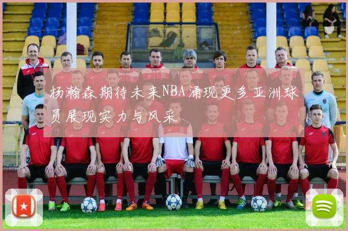 杨瀚森期待未来NBA涌现更多亚洲球员展现实力与风采