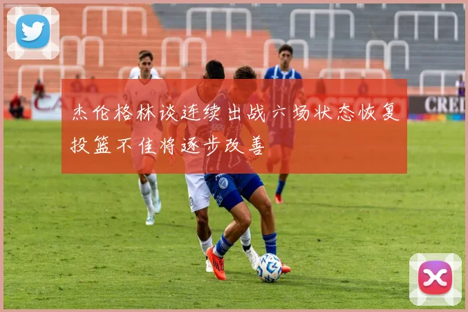 杰伦格林谈连续出战六场状态恢复投篮不佳将逐步改善