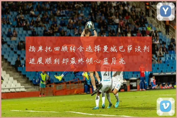 扬库托回顾转会选择曼城巴萨谈判进展顺利却最终倾心蓝月亮